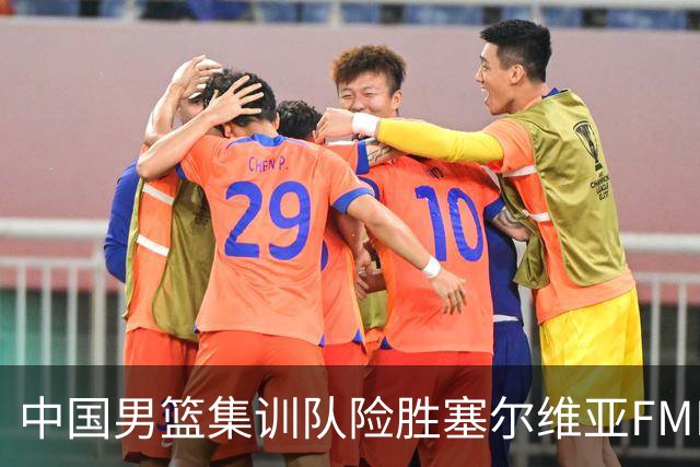 中国男篮集训队险胜塞尔维亚FMP，四人可征战世预赛，不包括崔永熙